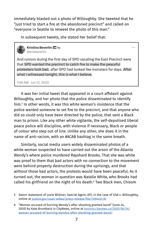immediately blasted out a photo of Willoughby. She tweeted that he just tried to start a fire at the abandoned precinct” and called on “everyone in Seattle to retweet the photo of this man."  In subsequent tweets, she stated her belief that:  And rumors during the first day of SPD vacating the East Precinct were that SPD wanted the precinct to catch fire to make the peaceful protesters look bad, after SPD had looked like monsters for days. After what | witnessed tonight, this is what  believe.  It was her initial tweet that appeared in a court affidavit against Willoughby, and her photo that the police disseminated to identify him.? In other words, it was this white woman’s insistence that the police wanted someone to set fire to the precinct, and that anyone who did 50 could only have been directed by the police, that sent a Black man to prison. Like any other white vigilante, the self-deputised liberal peace police will discipline, with violence if necessary, Black or people of colour who step out of line. Unlike any other, she does it in the name of anti-racism, with an #ACAB hashtag in the same breath.  Similarly, social media users widely disseminated photos of a white woman suspected to have carried out the arson of the Atlanta Wendy’s where police murdered Rayshard Brooks. That she was white was proof to them that bad actors with no connection to the movement were behind property destruction during the uprisings, and that without those bad actors, the protests would have been peaceful. As it turned out, the woman in question was Natalie White, who Brooks had called his girlfriend on the night of his death.s Two Black men, Chisom  5 Sworn statement of Lexie Widmer, Special Agent, ATF, in the case of USA v Willoughby, online at justice gov/usao-ycua press-release e 1294451/  6 “Woman accused of burning Wendy’s after shooting granted bond” (june 24, 2020) by Kate Brumback in ityNews, online at oronto Ctyneus.ca 2020/06 24/  7 